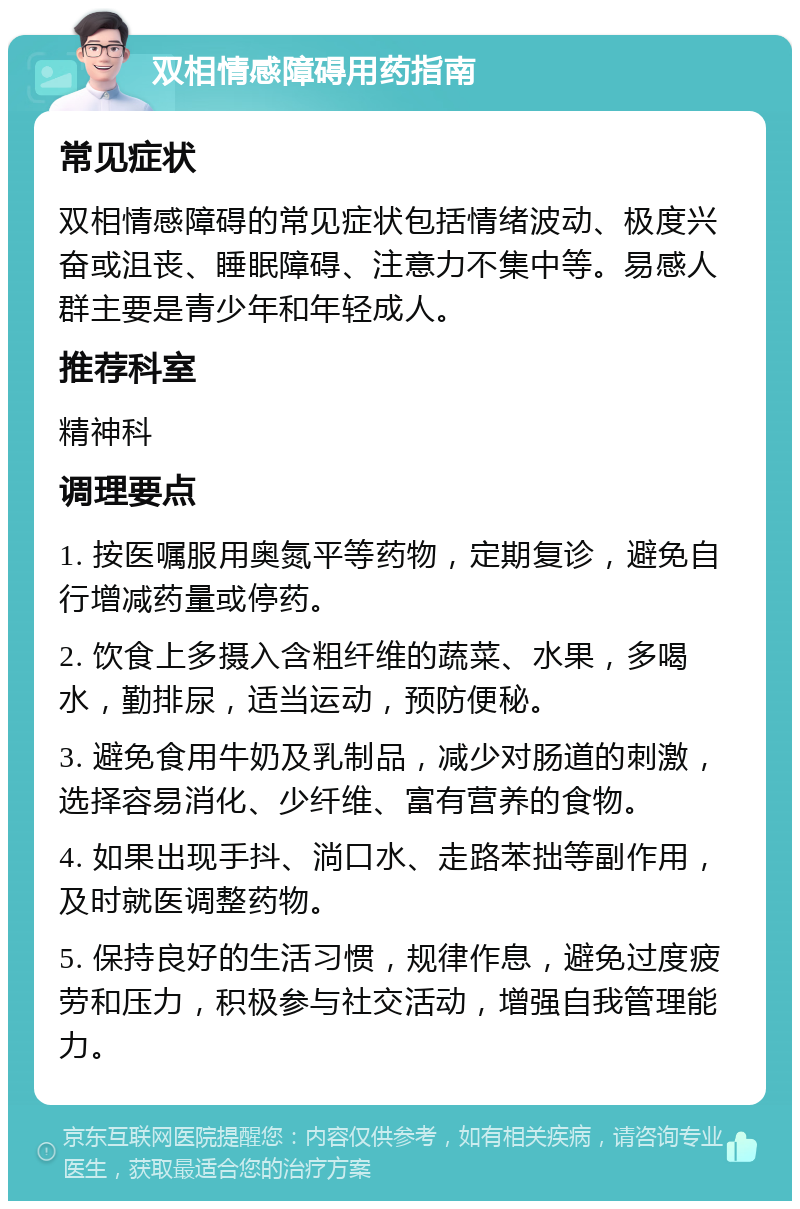 双相情感障碍用药指南 常见症状 双相情感障碍的常见症状包括情绪波动、极度兴奋或沮丧、睡眠障碍、注意力不集中等。易感人群主要是青少年和年轻成人。 推荐科室 精神科 调理要点 1. 按医嘱服用奥氮平等药物，定期复诊，避免自行增减药量或停药。 2. 饮食上多摄入含粗纤维的蔬菜、水果，多喝水，勤排尿，适当运动，预防便秘。 3. 避免食用牛奶及乳制品，减少对肠道的刺激，选择容易消化、少纤维、富有营养的食物。 4. 如果出现手抖、淌口水、走路苯拙等副作用，及时就医调整药物。 5. 保持良好的生活习惯，规律作息，避免过度疲劳和压力，积极参与社交活动，增强自我管理能力。