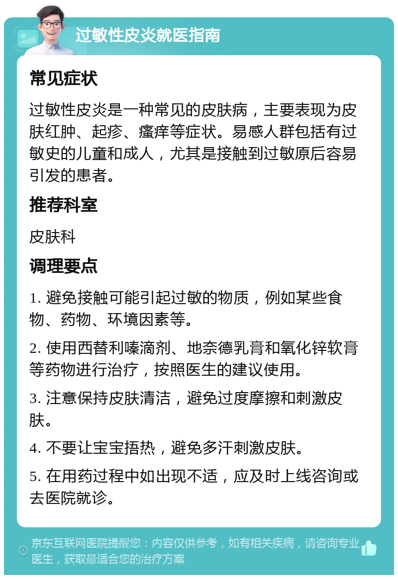 过敏性皮炎就医指南 常见症状 过敏性皮炎是一种常见的皮肤病，主要表现为皮肤红肿、起疹、瘙痒等症状。易感人群包括有过敏史的儿童和成人，尤其是接触到过敏原后容易引发的患者。 推荐科室 皮肤科 调理要点 1. 避免接触可能引起过敏的物质，例如某些食物、药物、环境因素等。 2. 使用西替利嗪滴剂、地奈德乳膏和氧化锌软膏等药物进行治疗，按照医生的建议使用。 3. 注意保持皮肤清洁，避免过度摩擦和刺激皮肤。 4. 不要让宝宝捂热，避免多汗刺激皮肤。 5. 在用药过程中如出现不适，应及时上线咨询或去医院就诊。