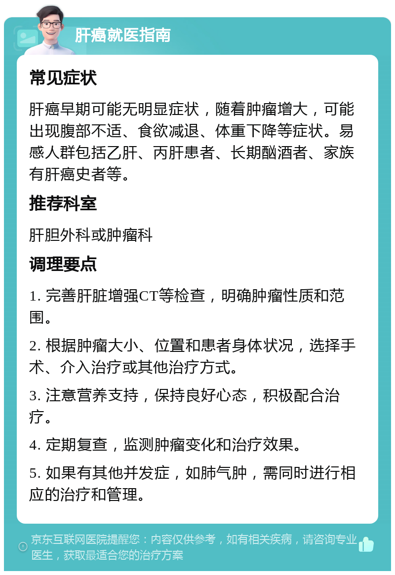 肝癌就医指南 常见症状 肝癌早期可能无明显症状，随着肿瘤增大，可能出现腹部不适、食欲减退、体重下降等症状。易感人群包括乙肝、丙肝患者、长期酗酒者、家族有肝癌史者等。 推荐科室 肝胆外科或肿瘤科 调理要点 1. 完善肝脏增强CT等检查，明确肿瘤性质和范围。 2. 根据肿瘤大小、位置和患者身体状况，选择手术、介入治疗或其他治疗方式。 3. 注意营养支持，保持良好心态，积极配合治疗。 4. 定期复查，监测肿瘤变化和治疗效果。 5. 如果有其他并发症，如肺气肿，需同时进行相应的治疗和管理。