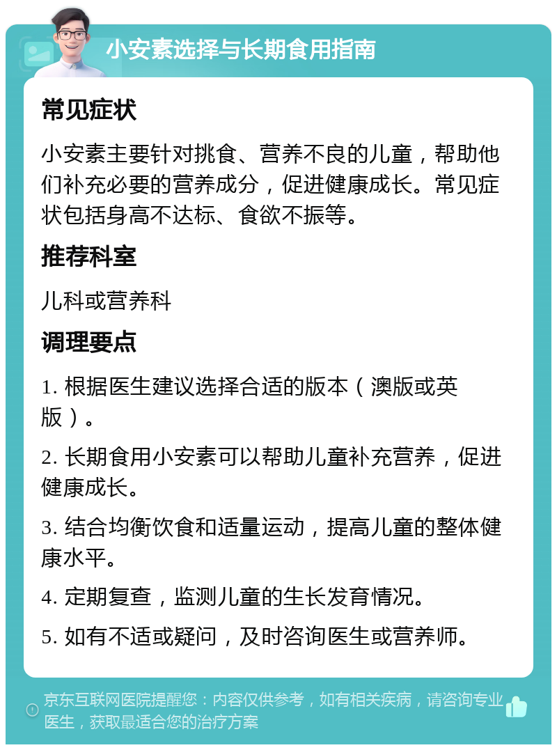 小安素选择与长期食用指南 常见症状 小安素主要针对挑食、营养不良的儿童，帮助他们补充必要的营养成分，促进健康成长。常见症状包括身高不达标、食欲不振等。 推荐科室 儿科或营养科 调理要点 1. 根据医生建议选择合适的版本（澳版或英版）。 2. 长期食用小安素可以帮助儿童补充营养，促进健康成长。 3. 结合均衡饮食和适量运动，提高儿童的整体健康水平。 4. 定期复查，监测儿童的生长发育情况。 5. 如有不适或疑问，及时咨询医生或营养师。