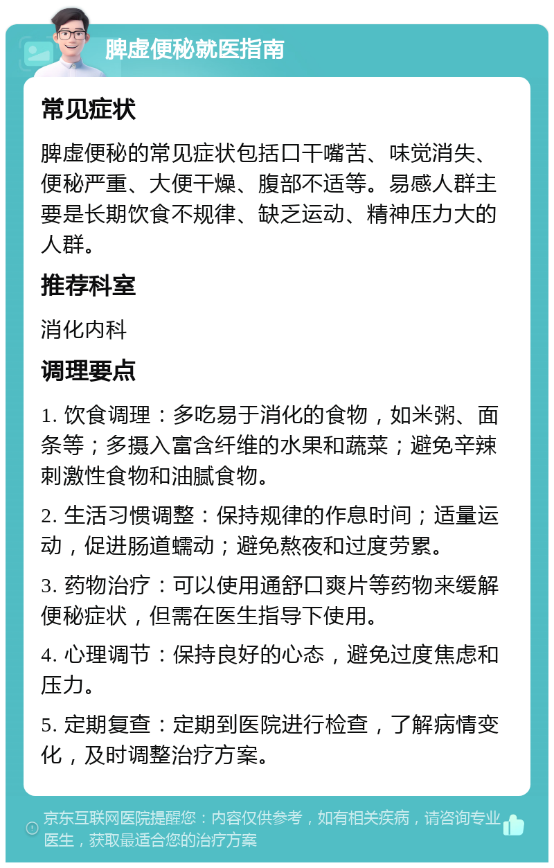 脾虚便秘就医指南 常见症状 脾虚便秘的常见症状包括口干嘴苦、味觉消失、便秘严重、大便干燥、腹部不适等。易感人群主要是长期饮食不规律、缺乏运动、精神压力大的人群。 推荐科室 消化内科 调理要点 1. 饮食调理：多吃易于消化的食物，如米粥、面条等；多摄入富含纤维的水果和蔬菜；避免辛辣刺激性食物和油腻食物。 2. 生活习惯调整：保持规律的作息时间；适量运动，促进肠道蠕动；避免熬夜和过度劳累。 3. 药物治疗：可以使用通舒口爽片等药物来缓解便秘症状，但需在医生指导下使用。 4. 心理调节：保持良好的心态，避免过度焦虑和压力。 5. 定期复查：定期到医院进行检查，了解病情变化，及时调整治疗方案。