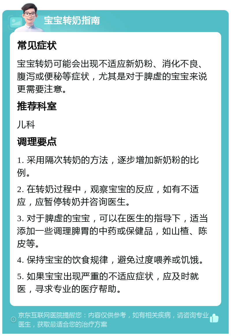 宝宝转奶指南 常见症状 宝宝转奶可能会出现不适应新奶粉、消化不良、腹泻或便秘等症状，尤其是对于脾虚的宝宝来说更需要注意。 推荐科室 儿科 调理要点 1. 采用隔次转奶的方法，逐步增加新奶粉的比例。 2. 在转奶过程中，观察宝宝的反应，如有不适应，应暂停转奶并咨询医生。 3. 对于脾虚的宝宝，可以在医生的指导下，适当添加一些调理脾胃的中药或保健品，如山楂、陈皮等。 4. 保持宝宝的饮食规律，避免过度喂养或饥饿。 5. 如果宝宝出现严重的不适应症状，应及时就医，寻求专业的医疗帮助。