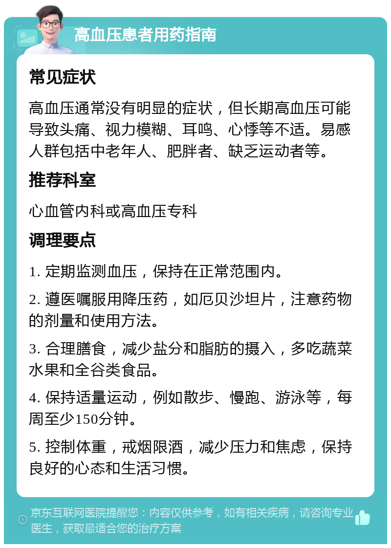 高血压患者用药指南 常见症状 高血压通常没有明显的症状，但长期高血压可能导致头痛、视力模糊、耳鸣、心悸等不适。易感人群包括中老年人、肥胖者、缺乏运动者等。 推荐科室 心血管内科或高血压专科 调理要点 1. 定期监测血压，保持在正常范围内。 2. 遵医嘱服用降压药，如厄贝沙坦片，注意药物的剂量和使用方法。 3. 合理膳食，减少盐分和脂肪的摄入，多吃蔬菜水果和全谷类食品。 4. 保持适量运动，例如散步、慢跑、游泳等，每周至少150分钟。 5. 控制体重，戒烟限酒，减少压力和焦虑，保持良好的心态和生活习惯。