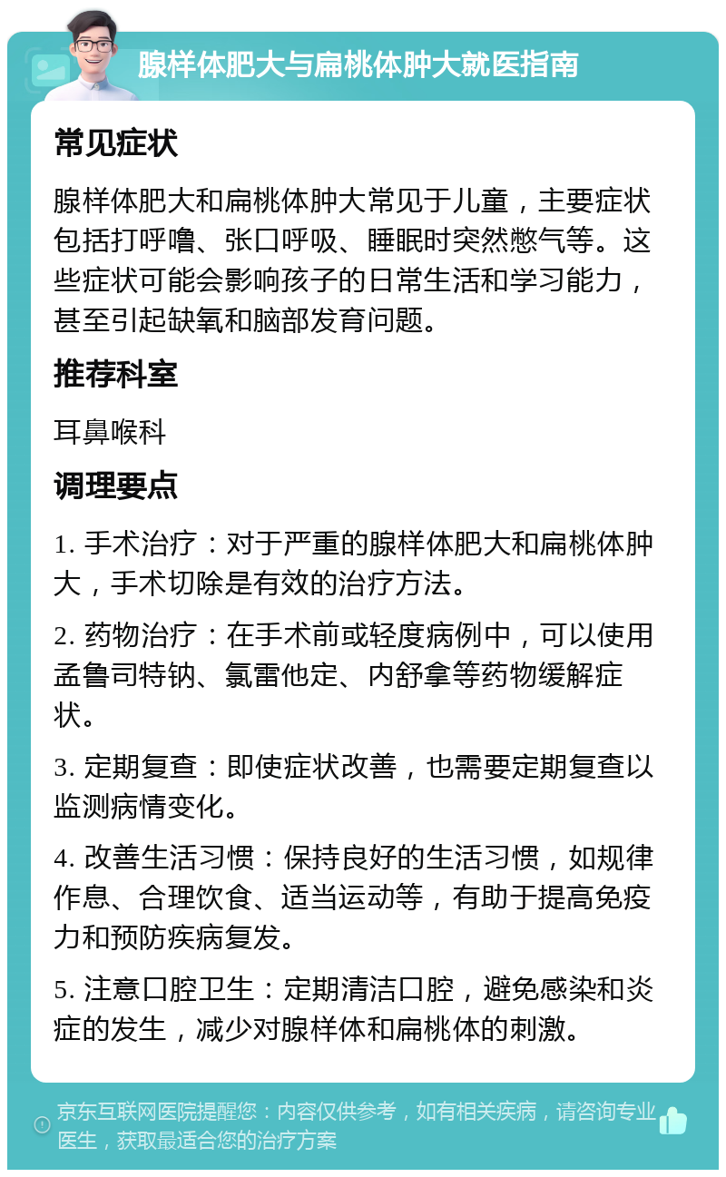 腺样体肥大与扁桃体肿大就医指南 常见症状 腺样体肥大和扁桃体肿大常见于儿童，主要症状包括打呼噜、张口呼吸、睡眠时突然憋气等。这些症状可能会影响孩子的日常生活和学习能力，甚至引起缺氧和脑部发育问题。 推荐科室 耳鼻喉科 调理要点 1. 手术治疗：对于严重的腺样体肥大和扁桃体肿大，手术切除是有效的治疗方法。 2. 药物治疗：在手术前或轻度病例中，可以使用孟鲁司特钠、氯雷他定、内舒拿等药物缓解症状。 3. 定期复查：即使症状改善，也需要定期复查以监测病情变化。 4. 改善生活习惯：保持良好的生活习惯，如规律作息、合理饮食、适当运动等，有助于提高免疫力和预防疾病复发。 5. 注意口腔卫生：定期清洁口腔，避免感染和炎症的发生，减少对腺样体和扁桃体的刺激。