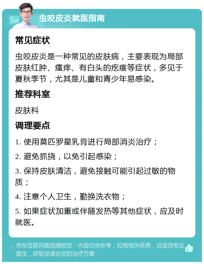 虫咬皮炎就医指南 常见症状 虫咬皮炎是一种常见的皮肤病，主要表现为局部皮肤红肿、瘙痒、有白头的疙瘩等症状，多见于夏秋季节，尤其是儿童和青少年易感染。 推荐科室 皮肤科 调理要点 1. 使用莫匹罗星乳膏进行局部消炎治疗； 2. 避免抓挠，以免引起感染； 3. 保持皮肤清洁，避免接触可能引起过敏的物质； 4. 注意个人卫生，勤换洗衣物； 5. 如果症状加重或伴随发热等其他症状，应及时就医。