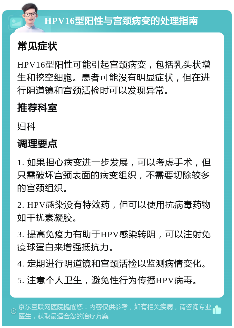 HPV16型阳性与宫颈病变的处理指南 常见症状 HPV16型阳性可能引起宫颈病变，包括乳头状增生和挖空细胞。患者可能没有明显症状，但在进行阴道镜和宫颈活检时可以发现异常。 推荐科室 妇科 调理要点 1. 如果担心病变进一步发展，可以考虑手术，但只需破坏宫颈表面的病变组织，不需要切除较多的宫颈组织。 2. HPV感染没有特效药，但可以使用抗病毒药物如干扰素凝胶。 3. 提高免疫力有助于HPV感染转阴，可以注射免疫球蛋白来增强抵抗力。 4. 定期进行阴道镜和宫颈活检以监测病情变化。 5. 注意个人卫生，避免性行为传播HPV病毒。