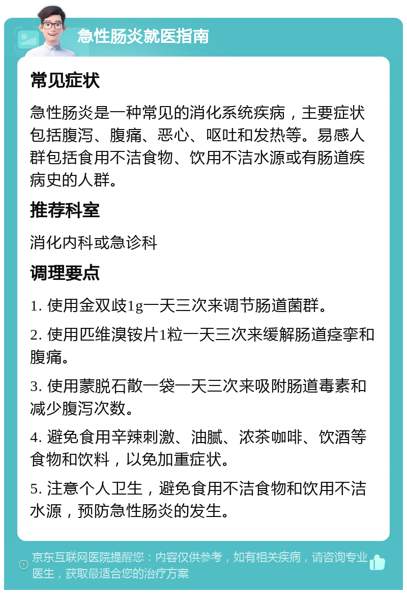 急性肠炎就医指南 常见症状 急性肠炎是一种常见的消化系统疾病，主要症状包括腹泻、腹痛、恶心、呕吐和发热等。易感人群包括食用不洁食物、饮用不洁水源或有肠道疾病史的人群。 推荐科室 消化内科或急诊科 调理要点 1. 使用金双歧1g一天三次来调节肠道菌群。 2. 使用匹维溴铵片1粒一天三次来缓解肠道痉挛和腹痛。 3. 使用蒙脱石散一袋一天三次来吸附肠道毒素和减少腹泻次数。 4. 避免食用辛辣刺激、油腻、浓茶咖啡、饮酒等食物和饮料，以免加重症状。 5. 注意个人卫生，避免食用不洁食物和饮用不洁水源，预防急性肠炎的发生。