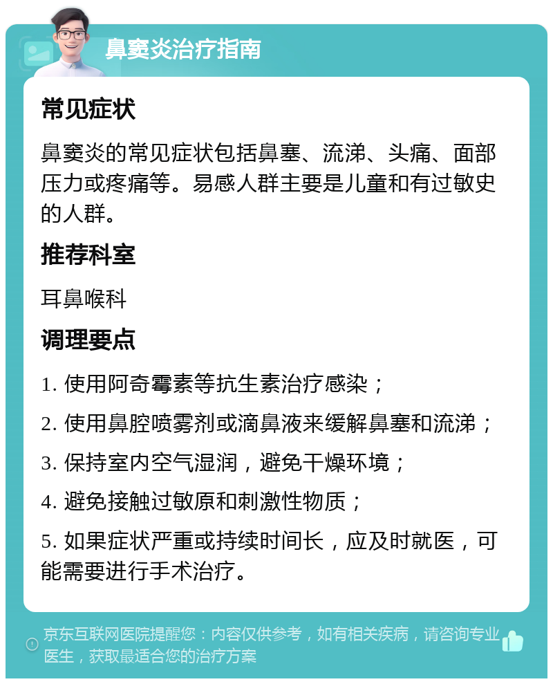 鼻窦炎治疗指南 常见症状 鼻窦炎的常见症状包括鼻塞、流涕、头痛、面部压力或疼痛等。易感人群主要是儿童和有过敏史的人群。 推荐科室 耳鼻喉科 调理要点 1. 使用阿奇霉素等抗生素治疗感染； 2. 使用鼻腔喷雾剂或滴鼻液来缓解鼻塞和流涕； 3. 保持室内空气湿润，避免干燥环境； 4. 避免接触过敏原和刺激性物质； 5. 如果症状严重或持续时间长，应及时就医，可能需要进行手术治疗。