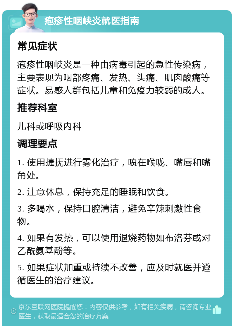 疱疹性咽峡炎就医指南 常见症状 疱疹性咽峡炎是一种由病毒引起的急性传染病，主要表现为咽部疼痛、发热、头痛、肌肉酸痛等症状。易感人群包括儿童和免疫力较弱的成人。 推荐科室 儿科或呼吸内科 调理要点 1. 使用捷抚进行雾化治疗，喷在喉咙、嘴唇和嘴角处。 2. 注意休息，保持充足的睡眠和饮食。 3. 多喝水，保持口腔清洁，避免辛辣刺激性食物。 4. 如果有发热，可以使用退烧药物如布洛芬或对乙酰氨基酚等。 5. 如果症状加重或持续不改善，应及时就医并遵循医生的治疗建议。