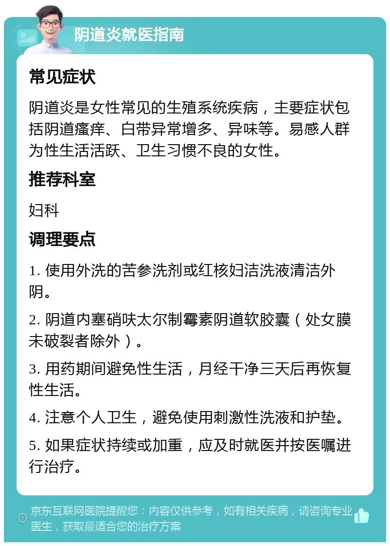 阴道炎就医指南 常见症状 阴道炎是女性常见的生殖系统疾病，主要症状包括阴道瘙痒、白带异常增多、异味等。易感人群为性生活活跃、卫生习惯不良的女性。 推荐科室 妇科 调理要点 1. 使用外洗的苦参洗剂或红核妇洁洗液清洁外阴。 2. 阴道内塞硝呋太尔制霉素阴道软胶囊（处女膜未破裂者除外）。 3. 用药期间避免性生活，月经干净三天后再恢复性生活。 4. 注意个人卫生，避免使用刺激性洗液和护垫。 5. 如果症状持续或加重，应及时就医并按医嘱进行治疗。