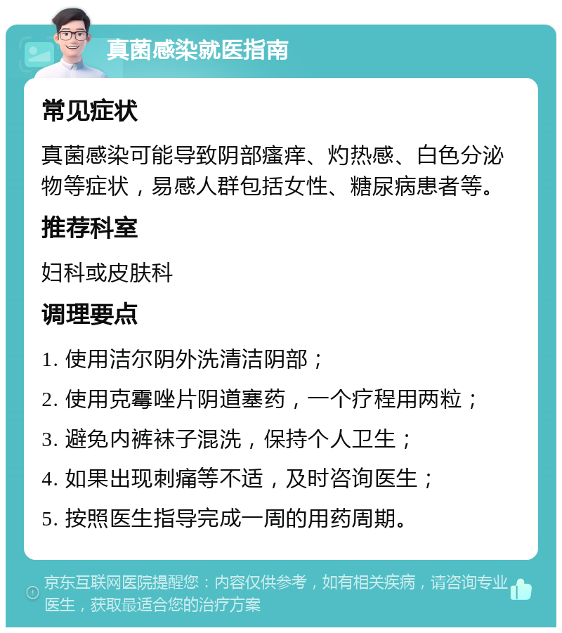 真菌感染就医指南 常见症状 真菌感染可能导致阴部瘙痒、灼热感、白色分泌物等症状，易感人群包括女性、糖尿病患者等。 推荐科室 妇科或皮肤科 调理要点 1. 使用洁尔阴外洗清洁阴部； 2. 使用克霉唑片阴道塞药，一个疗程用两粒； 3. 避免内裤袜子混洗，保持个人卫生； 4. 如果出现刺痛等不适，及时咨询医生； 5. 按照医生指导完成一周的用药周期。