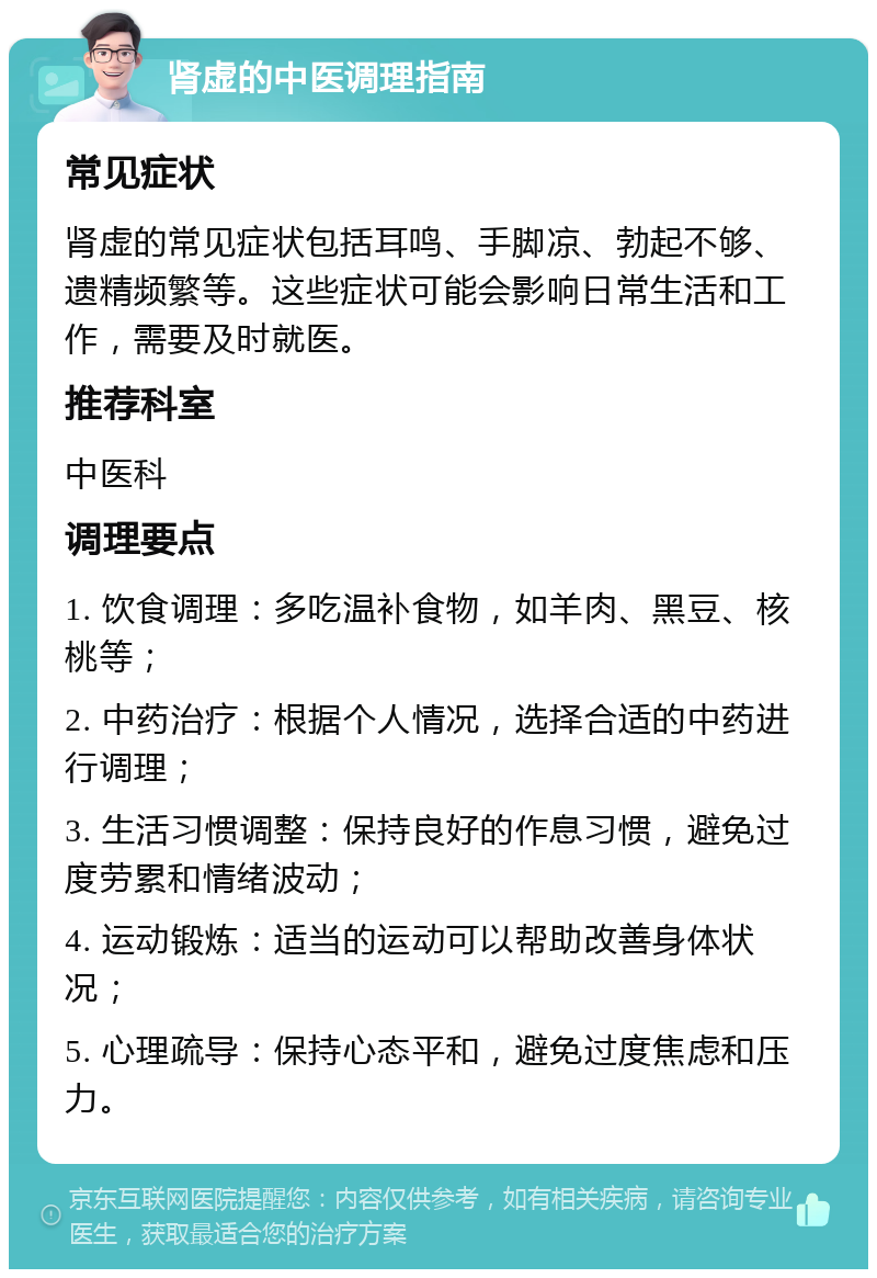 肾虚的中医调理指南 常见症状 肾虚的常见症状包括耳鸣、手脚凉、勃起不够、遗精频繁等。这些症状可能会影响日常生活和工作，需要及时就医。 推荐科室 中医科 调理要点 1. 饮食调理：多吃温补食物，如羊肉、黑豆、核桃等； 2. 中药治疗：根据个人情况，选择合适的中药进行调理； 3. 生活习惯调整：保持良好的作息习惯，避免过度劳累和情绪波动； 4. 运动锻炼：适当的运动可以帮助改善身体状况； 5. 心理疏导：保持心态平和，避免过度焦虑和压力。