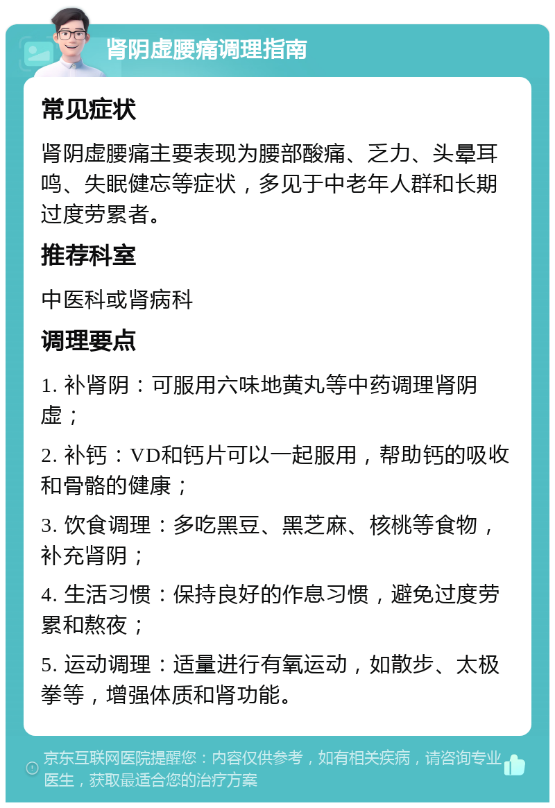 肾阴虚腰痛调理指南 常见症状 肾阴虚腰痛主要表现为腰部酸痛、乏力、头晕耳鸣、失眠健忘等症状，多见于中老年人群和长期过度劳累者。 推荐科室 中医科或肾病科 调理要点 1. 补肾阴：可服用六味地黄丸等中药调理肾阴虚； 2. 补钙：VD和钙片可以一起服用，帮助钙的吸收和骨骼的健康； 3. 饮食调理：多吃黑豆、黑芝麻、核桃等食物，补充肾阴； 4. 生活习惯：保持良好的作息习惯，避免过度劳累和熬夜； 5. 运动调理：适量进行有氧运动，如散步、太极拳等，增强体质和肾功能。