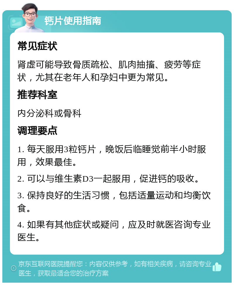 钙片使用指南 常见症状 肾虚可能导致骨质疏松、肌肉抽搐、疲劳等症状，尤其在老年人和孕妇中更为常见。 推荐科室 内分泌科或骨科 调理要点 1. 每天服用3粒钙片，晚饭后临睡觉前半小时服用，效果最佳。 2. 可以与维生素D3一起服用，促进钙的吸收。 3. 保持良好的生活习惯，包括适量运动和均衡饮食。 4. 如果有其他症状或疑问，应及时就医咨询专业医生。