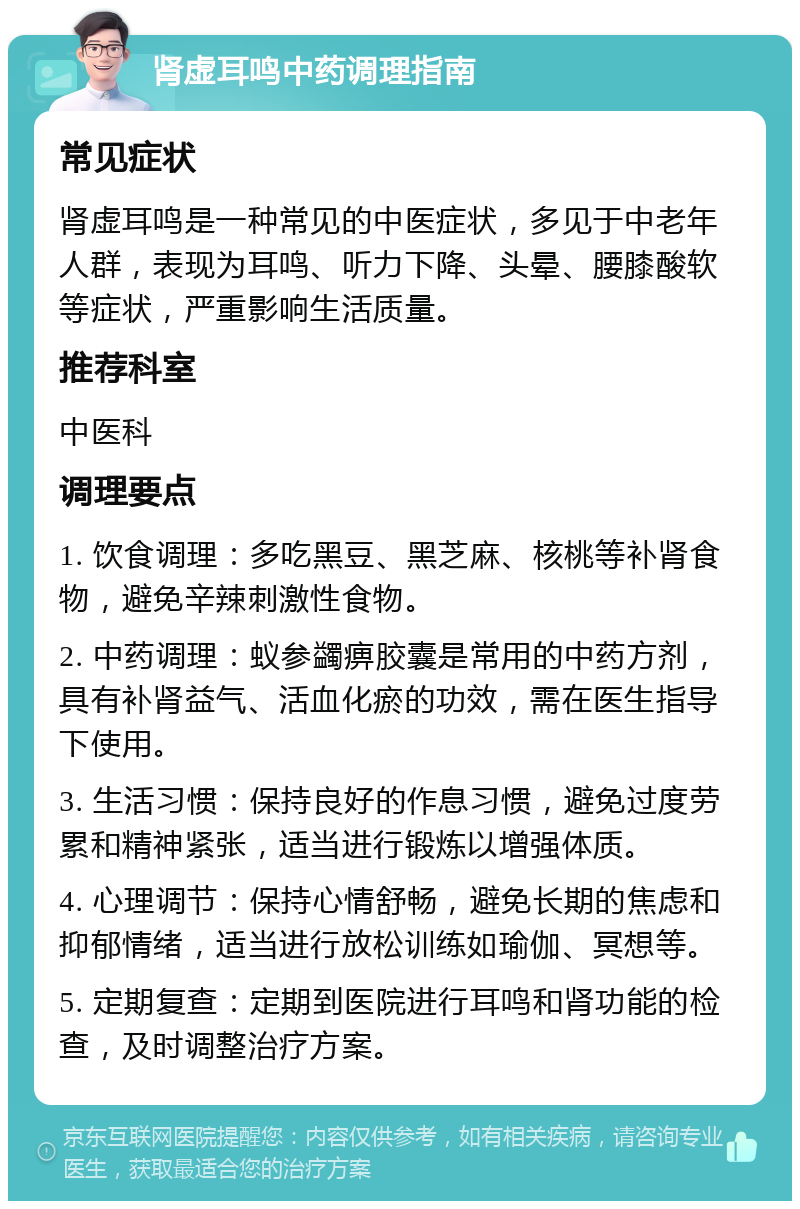 肾虚耳鸣中药调理指南 常见症状 肾虚耳鸣是一种常见的中医症状，多见于中老年人群，表现为耳鸣、听力下降、头晕、腰膝酸软等症状，严重影响生活质量。 推荐科室 中医科 调理要点 1. 饮食调理：多吃黑豆、黑芝麻、核桃等补肾食物，避免辛辣刺激性食物。 2. 中药调理：蚁参蠲痹胶囊是常用的中药方剂，具有补肾益气、活血化瘀的功效，需在医生指导下使用。 3. 生活习惯：保持良好的作息习惯，避免过度劳累和精神紧张，适当进行锻炼以增强体质。 4. 心理调节：保持心情舒畅，避免长期的焦虑和抑郁情绪，适当进行放松训练如瑜伽、冥想等。 5. 定期复查：定期到医院进行耳鸣和肾功能的检查，及时调整治疗方案。