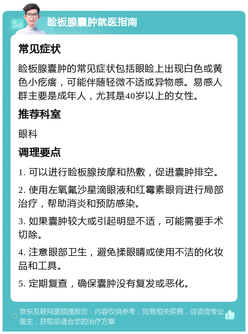 睑板腺囊肿就医指南 常见症状 睑板腺囊肿的常见症状包括眼睑上出现白色或黄色小疙瘩，可能伴随轻微不适或异物感。易感人群主要是成年人，尤其是40岁以上的女性。 推荐科室 眼科 调理要点 1. 可以进行睑板腺按摩和热敷，促进囊肿排空。 2. 使用左氧氟沙星滴眼液和红霉素眼膏进行局部治疗，帮助消炎和预防感染。 3. 如果囊肿较大或引起明显不适，可能需要手术切除。 4. 注意眼部卫生，避免揉眼睛或使用不洁的化妆品和工具。 5. 定期复查，确保囊肿没有复发或恶化。