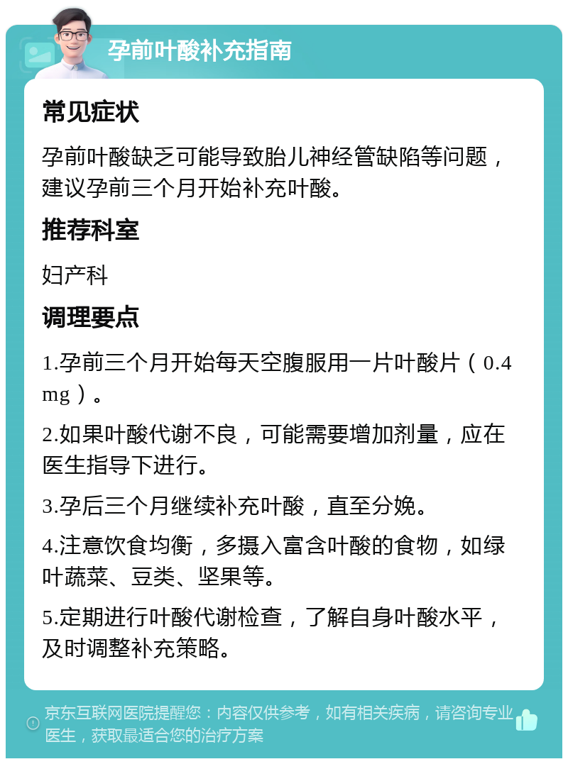 孕前叶酸补充指南 常见症状 孕前叶酸缺乏可能导致胎儿神经管缺陷等问题，建议孕前三个月开始补充叶酸。 推荐科室 妇产科 调理要点 1.孕前三个月开始每天空腹服用一片叶酸片（0.4mg）。 2.如果叶酸代谢不良，可能需要增加剂量，应在医生指导下进行。 3.孕后三个月继续补充叶酸，直至分娩。 4.注意饮食均衡，多摄入富含叶酸的食物，如绿叶蔬菜、豆类、坚果等。 5.定期进行叶酸代谢检查，了解自身叶酸水平，及时调整补充策略。