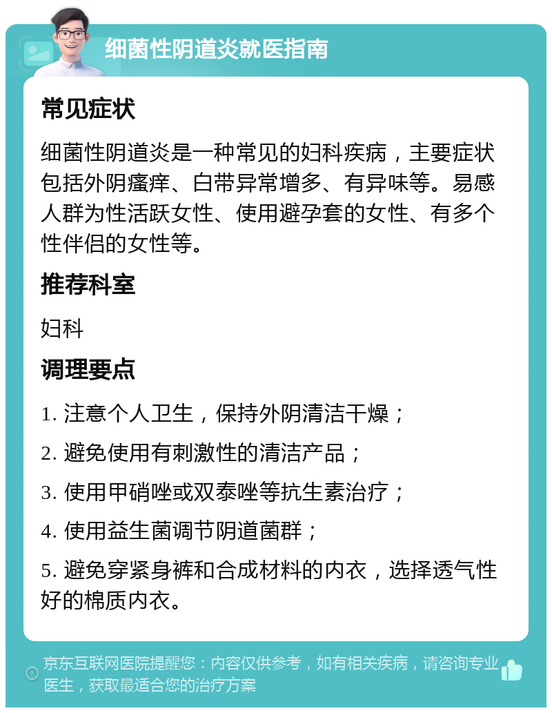 细菌性阴道炎就医指南 常见症状 细菌性阴道炎是一种常见的妇科疾病，主要症状包括外阴瘙痒、白带异常增多、有异味等。易感人群为性活跃女性、使用避孕套的女性、有多个性伴侣的女性等。 推荐科室 妇科 调理要点 1. 注意个人卫生，保持外阴清洁干燥； 2. 避免使用有刺激性的清洁产品； 3. 使用甲硝唑或双泰唑等抗生素治疗； 4. 使用益生菌调节阴道菌群； 5. 避免穿紧身裤和合成材料的内衣，选择透气性好的棉质内衣。