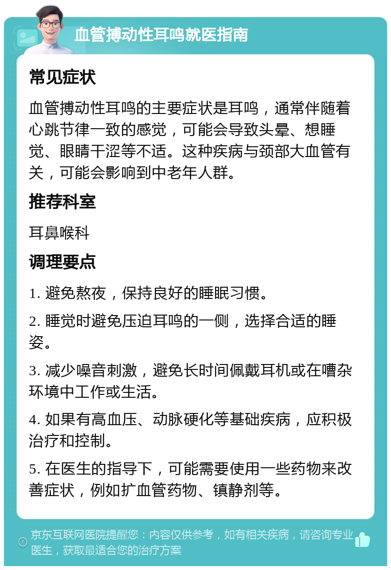 血管搏动性耳鸣就医指南 常见症状 血管搏动性耳鸣的主要症状是耳鸣，通常伴随着心跳节律一致的感觉，可能会导致头晕、想睡觉、眼睛干涩等不适。这种疾病与颈部大血管有关，可能会影响到中老年人群。 推荐科室 耳鼻喉科 调理要点 1. 避免熬夜，保持良好的睡眠习惯。 2. 睡觉时避免压迫耳鸣的一侧，选择合适的睡姿。 3. 减少噪音刺激，避免长时间佩戴耳机或在嘈杂环境中工作或生活。 4. 如果有高血压、动脉硬化等基础疾病，应积极治疗和控制。 5. 在医生的指导下，可能需要使用一些药物来改善症状，例如扩血管药物、镇静剂等。