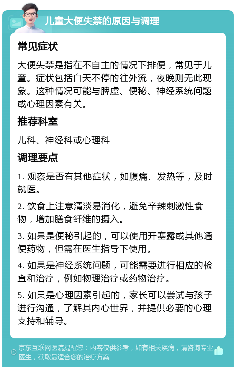 儿童大便失禁的原因与调理 常见症状 大便失禁是指在不自主的情况下排便，常见于儿童。症状包括白天不停的往外流，夜晚则无此现象。这种情况可能与脾虚、便秘、神经系统问题或心理因素有关。 推荐科室 儿科、神经科或心理科 调理要点 1. 观察是否有其他症状，如腹痛、发热等，及时就医。 2. 饮食上注意清淡易消化，避免辛辣刺激性食物，增加膳食纤维的摄入。 3. 如果是便秘引起的，可以使用开塞露或其他通便药物，但需在医生指导下使用。 4. 如果是神经系统问题，可能需要进行相应的检查和治疗，例如物理治疗或药物治疗。 5. 如果是心理因素引起的，家长可以尝试与孩子进行沟通，了解其内心世界，并提供必要的心理支持和辅导。