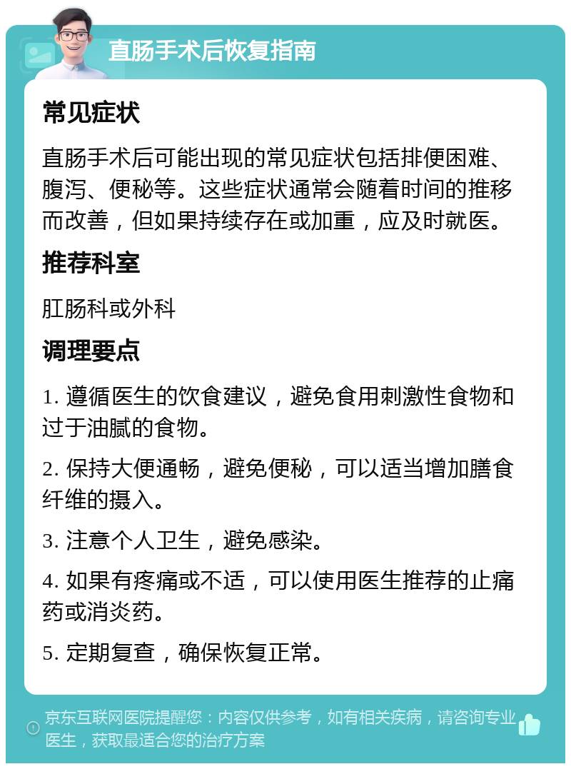 直肠手术后恢复指南 常见症状 直肠手术后可能出现的常见症状包括排便困难、腹泻、便秘等。这些症状通常会随着时间的推移而改善，但如果持续存在或加重，应及时就医。 推荐科室 肛肠科或外科 调理要点 1. 遵循医生的饮食建议，避免食用刺激性食物和过于油腻的食物。 2. 保持大便通畅，避免便秘，可以适当增加膳食纤维的摄入。 3. 注意个人卫生，避免感染。 4. 如果有疼痛或不适，可以使用医生推荐的止痛药或消炎药。 5. 定期复查，确保恢复正常。