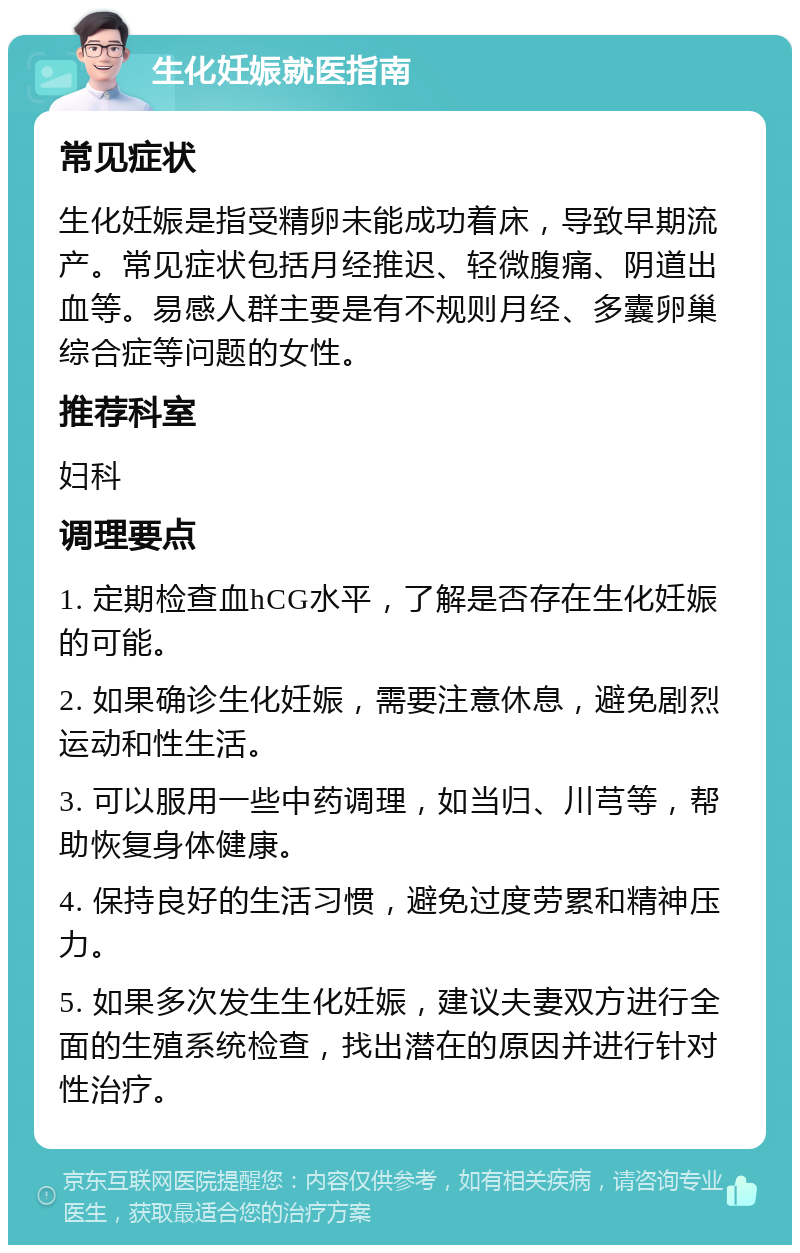 生化妊娠就医指南 常见症状 生化妊娠是指受精卵未能成功着床，导致早期流产。常见症状包括月经推迟、轻微腹痛、阴道出血等。易感人群主要是有不规则月经、多囊卵巢综合症等问题的女性。 推荐科室 妇科 调理要点 1. 定期检查血hCG水平，了解是否存在生化妊娠的可能。 2. 如果确诊生化妊娠，需要注意休息，避免剧烈运动和性生活。 3. 可以服用一些中药调理，如当归、川芎等，帮助恢复身体健康。 4. 保持良好的生活习惯，避免过度劳累和精神压力。 5. 如果多次发生生化妊娠，建议夫妻双方进行全面的生殖系统检查，找出潜在的原因并进行针对性治疗。