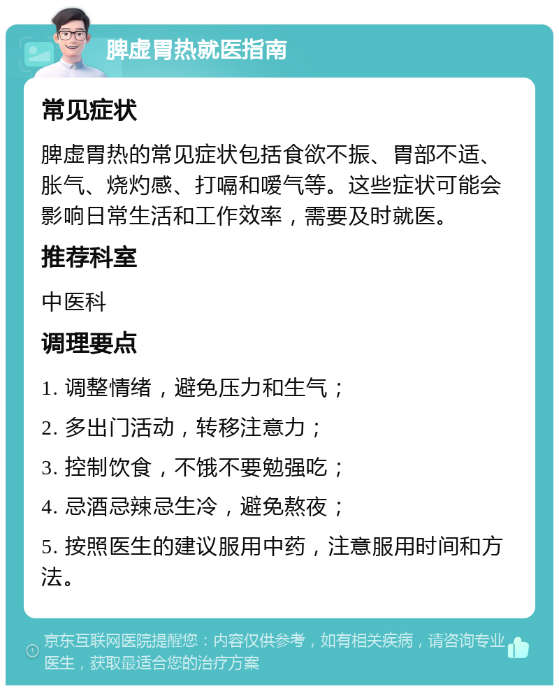 脾虚胃热就医指南 常见症状 脾虚胃热的常见症状包括食欲不振、胃部不适、胀气、烧灼感、打嗝和嗳气等。这些症状可能会影响日常生活和工作效率，需要及时就医。 推荐科室 中医科 调理要点 1. 调整情绪，避免压力和生气； 2. 多出门活动，转移注意力； 3. 控制饮食，不饿不要勉强吃； 4. 忌酒忌辣忌生冷，避免熬夜； 5. 按照医生的建议服用中药，注意服用时间和方法。