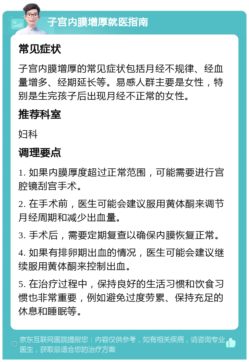 子宫内膜增厚就医指南 常见症状 子宫内膜增厚的常见症状包括月经不规律、经血量增多、经期延长等。易感人群主要是女性，特别是生完孩子后出现月经不正常的女性。 推荐科室 妇科 调理要点 1. 如果内膜厚度超过正常范围，可能需要进行宫腔镜刮宫手术。 2. 在手术前，医生可能会建议服用黄体酮来调节月经周期和减少出血量。 3. 手术后，需要定期复查以确保内膜恢复正常。 4. 如果有排卵期出血的情况，医生可能会建议继续服用黄体酮来控制出血。 5. 在治疗过程中，保持良好的生活习惯和饮食习惯也非常重要，例如避免过度劳累、保持充足的休息和睡眠等。