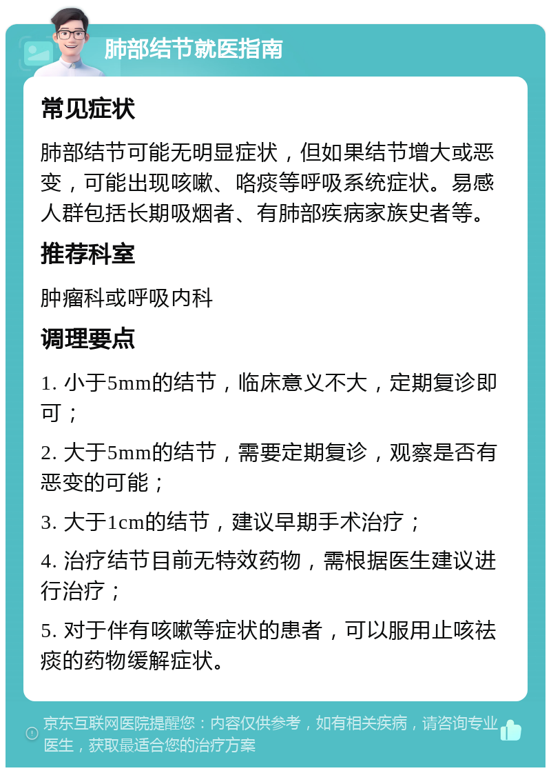 肺部结节就医指南 常见症状 肺部结节可能无明显症状，但如果结节增大或恶变，可能出现咳嗽、咯痰等呼吸系统症状。易感人群包括长期吸烟者、有肺部疾病家族史者等。 推荐科室 肿瘤科或呼吸内科 调理要点 1. 小于5mm的结节，临床意义不大，定期复诊即可； 2. 大于5mm的结节，需要定期复诊，观察是否有恶变的可能； 3. 大于1cm的结节，建议早期手术治疗； 4. 治疗结节目前无特效药物，需根据医生建议进行治疗； 5. 对于伴有咳嗽等症状的患者，可以服用止咳祛痰的药物缓解症状。