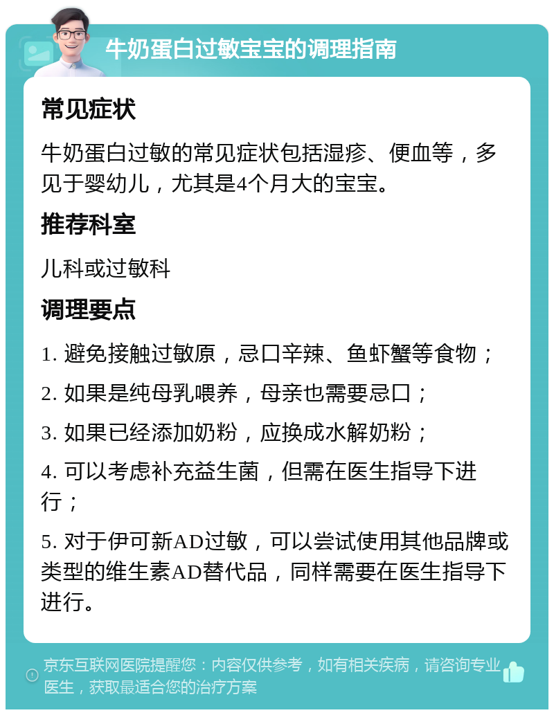 牛奶蛋白过敏宝宝的调理指南 常见症状 牛奶蛋白过敏的常见症状包括湿疹、便血等，多见于婴幼儿，尤其是4个月大的宝宝。 推荐科室 儿科或过敏科 调理要点 1. 避免接触过敏原，忌口辛辣、鱼虾蟹等食物； 2. 如果是纯母乳喂养，母亲也需要忌口； 3. 如果已经添加奶粉，应换成水解奶粉； 4. 可以考虑补充益生菌，但需在医生指导下进行； 5. 对于伊可新AD过敏，可以尝试使用其他品牌或类型的维生素AD替代品，同样需要在医生指导下进行。