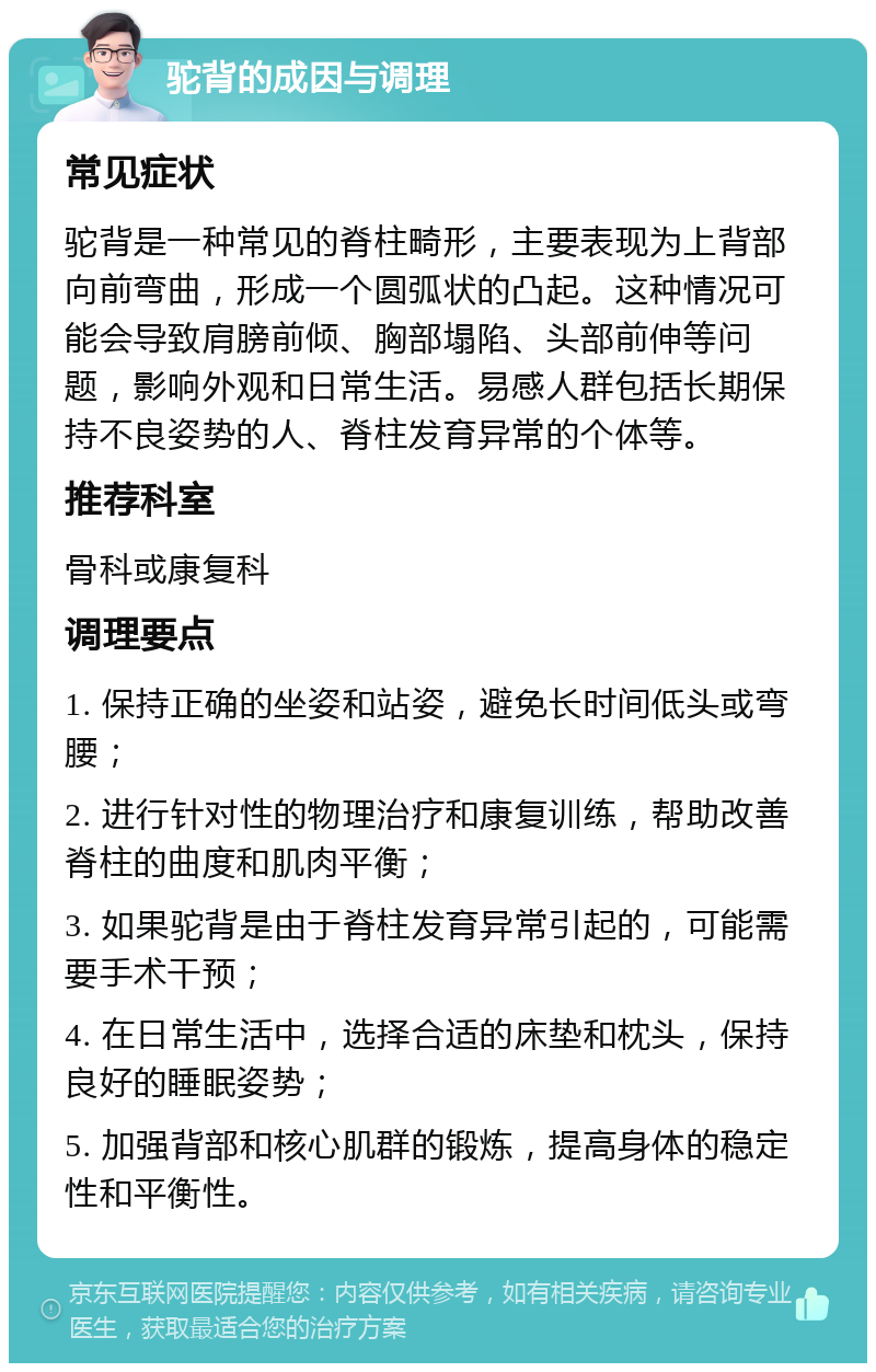 驼背的成因与调理 常见症状 驼背是一种常见的脊柱畸形，主要表现为上背部向前弯曲，形成一个圆弧状的凸起。这种情况可能会导致肩膀前倾、胸部塌陷、头部前伸等问题，影响外观和日常生活。易感人群包括长期保持不良姿势的人、脊柱发育异常的个体等。 推荐科室 骨科或康复科 调理要点 1. 保持正确的坐姿和站姿，避免长时间低头或弯腰； 2. 进行针对性的物理治疗和康复训练，帮助改善脊柱的曲度和肌肉平衡； 3. 如果驼背是由于脊柱发育异常引起的，可能需要手术干预； 4. 在日常生活中，选择合适的床垫和枕头，保持良好的睡眠姿势； 5. 加强背部和核心肌群的锻炼，提高身体的稳定性和平衡性。