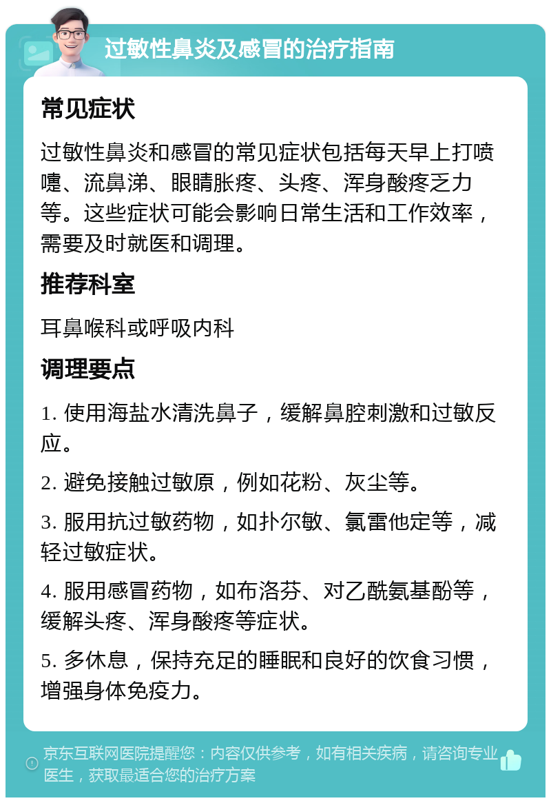 过敏性鼻炎及感冒的治疗指南 常见症状 过敏性鼻炎和感冒的常见症状包括每天早上打喷嚏、流鼻涕、眼睛胀疼、头疼、浑身酸疼乏力等。这些症状可能会影响日常生活和工作效率，需要及时就医和调理。 推荐科室 耳鼻喉科或呼吸内科 调理要点 1. 使用海盐水清洗鼻子，缓解鼻腔刺激和过敏反应。 2. 避免接触过敏原，例如花粉、灰尘等。 3. 服用抗过敏药物，如扑尔敏、氯雷他定等，减轻过敏症状。 4. 服用感冒药物，如布洛芬、对乙酰氨基酚等，缓解头疼、浑身酸疼等症状。 5. 多休息，保持充足的睡眠和良好的饮食习惯，增强身体免疫力。