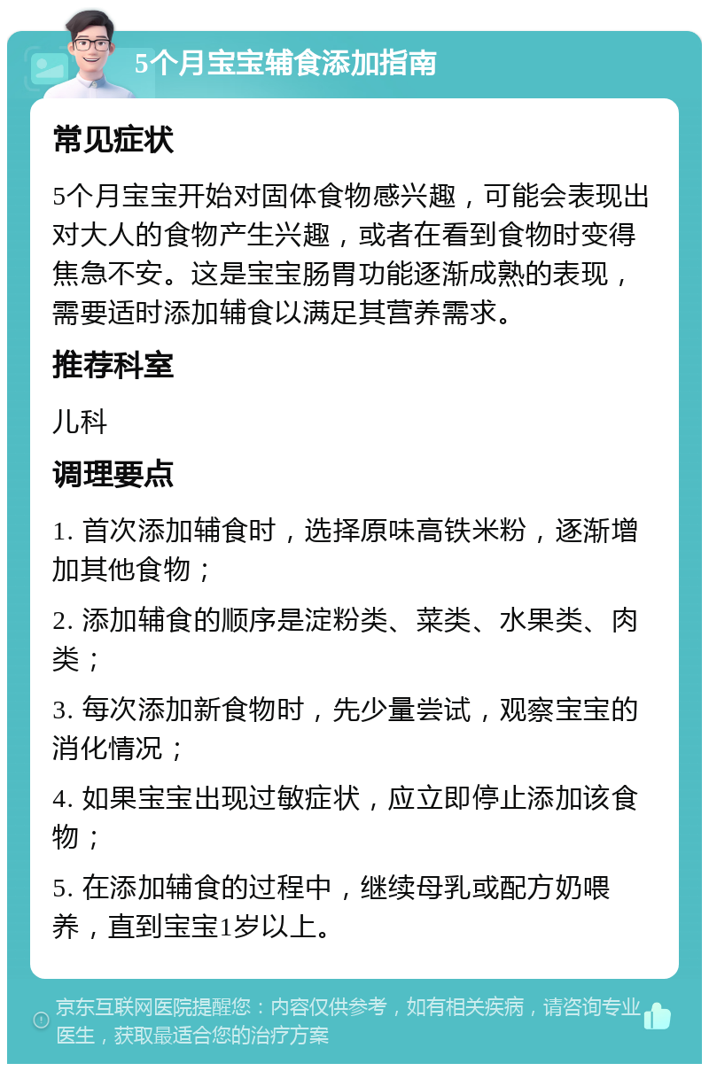 5个月宝宝辅食添加指南 常见症状 5个月宝宝开始对固体食物感兴趣，可能会表现出对大人的食物产生兴趣，或者在看到食物时变得焦急不安。这是宝宝肠胃功能逐渐成熟的表现，需要适时添加辅食以满足其营养需求。 推荐科室 儿科 调理要点 1. 首次添加辅食时，选择原味高铁米粉，逐渐增加其他食物； 2. 添加辅食的顺序是淀粉类、菜类、水果类、肉类； 3. 每次添加新食物时，先少量尝试，观察宝宝的消化情况； 4. 如果宝宝出现过敏症状，应立即停止添加该食物； 5. 在添加辅食的过程中，继续母乳或配方奶喂养，直到宝宝1岁以上。