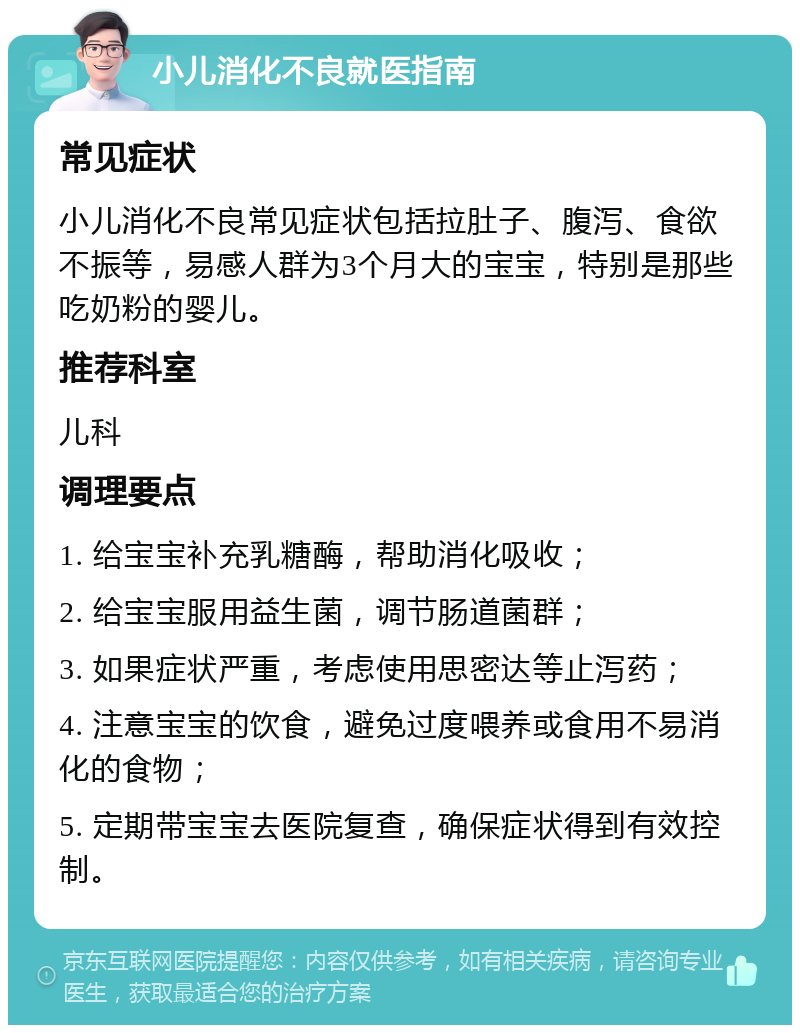 小儿消化不良就医指南 常见症状 小儿消化不良常见症状包括拉肚子、腹泻、食欲不振等，易感人群为3个月大的宝宝，特别是那些吃奶粉的婴儿。 推荐科室 儿科 调理要点 1. 给宝宝补充乳糖酶，帮助消化吸收； 2. 给宝宝服用益生菌，调节肠道菌群； 3. 如果症状严重，考虑使用思密达等止泻药； 4. 注意宝宝的饮食，避免过度喂养或食用不易消化的食物； 5. 定期带宝宝去医院复查，确保症状得到有效控制。