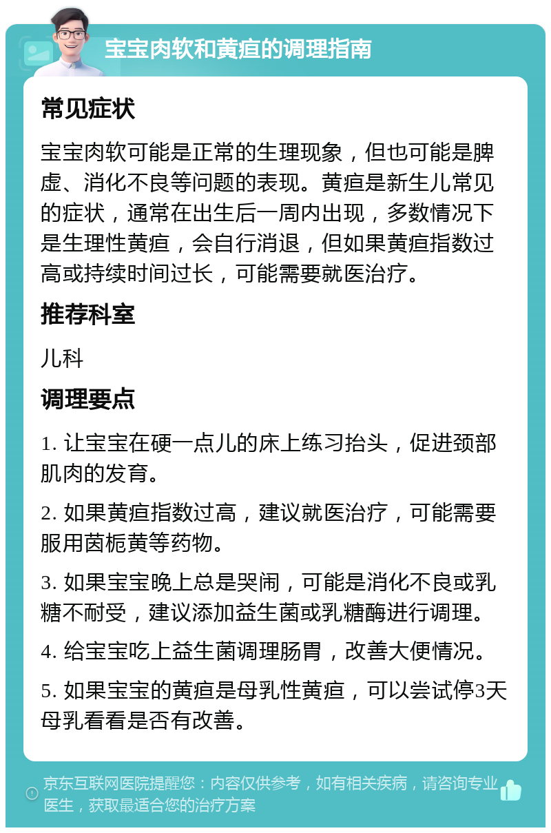 宝宝肉软和黄疸的调理指南 常见症状 宝宝肉软可能是正常的生理现象，但也可能是脾虚、消化不良等问题的表现。黄疸是新生儿常见的症状，通常在出生后一周内出现，多数情况下是生理性黄疸，会自行消退，但如果黄疸指数过高或持续时间过长，可能需要就医治疗。 推荐科室 儿科 调理要点 1. 让宝宝在硬一点儿的床上练习抬头，促进颈部肌肉的发育。 2. 如果黄疸指数过高，建议就医治疗，可能需要服用茵栀黄等药物。 3. 如果宝宝晚上总是哭闹，可能是消化不良或乳糖不耐受，建议添加益生菌或乳糖酶进行调理。 4. 给宝宝吃上益生菌调理肠胃，改善大便情况。 5. 如果宝宝的黄疸是母乳性黄疸，可以尝试停3天母乳看看是否有改善。