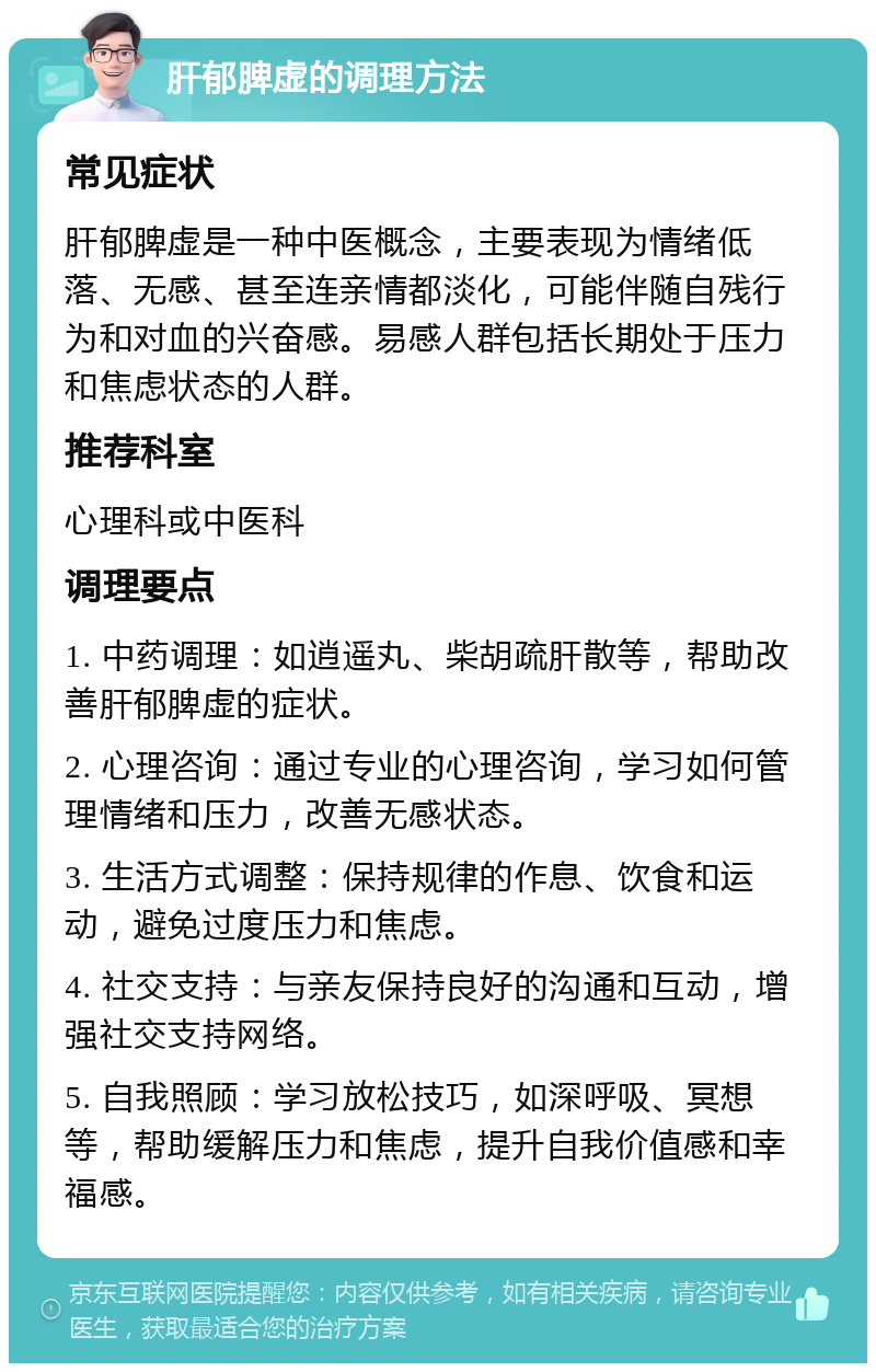 肝郁脾虚的调理方法 常见症状 肝郁脾虚是一种中医概念，主要表现为情绪低落、无感、甚至连亲情都淡化，可能伴随自残行为和对血的兴奋感。易感人群包括长期处于压力和焦虑状态的人群。 推荐科室 心理科或中医科 调理要点 1. 中药调理：如逍遥丸、柴胡疏肝散等，帮助改善肝郁脾虚的症状。 2. 心理咨询：通过专业的心理咨询，学习如何管理情绪和压力，改善无感状态。 3. 生活方式调整：保持规律的作息、饮食和运动，避免过度压力和焦虑。 4. 社交支持：与亲友保持良好的沟通和互动，增强社交支持网络。 5. 自我照顾：学习放松技巧，如深呼吸、冥想等，帮助缓解压力和焦虑，提升自我价值感和幸福感。