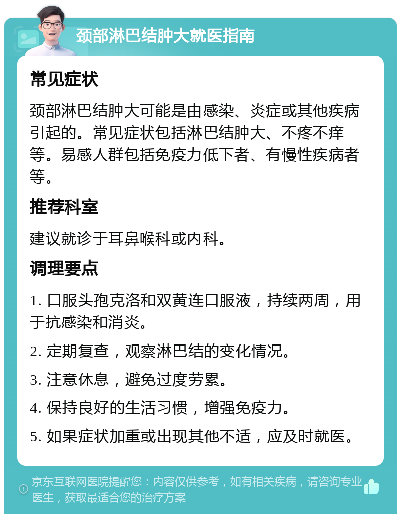 颈部淋巴结肿大就医指南 常见症状 颈部淋巴结肿大可能是由感染、炎症或其他疾病引起的。常见症状包括淋巴结肿大、不疼不痒等。易感人群包括免疫力低下者、有慢性疾病者等。 推荐科室 建议就诊于耳鼻喉科或内科。 调理要点 1. 口服头孢克洛和双黄连口服液，持续两周，用于抗感染和消炎。 2. 定期复查，观察淋巴结的变化情况。 3. 注意休息，避免过度劳累。 4. 保持良好的生活习惯，增强免疫力。 5. 如果症状加重或出现其他不适，应及时就医。