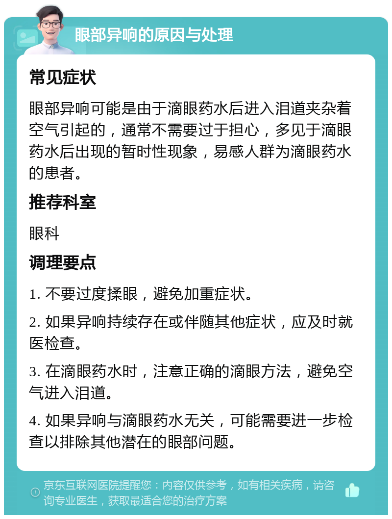 眼部异响的原因与处理 常见症状 眼部异响可能是由于滴眼药水后进入泪道夹杂着空气引起的，通常不需要过于担心，多见于滴眼药水后出现的暂时性现象，易感人群为滴眼药水的患者。 推荐科室 眼科 调理要点 1. 不要过度揉眼，避免加重症状。 2. 如果异响持续存在或伴随其他症状，应及时就医检查。 3. 在滴眼药水时，注意正确的滴眼方法，避免空气进入泪道。 4. 如果异响与滴眼药水无关，可能需要进一步检查以排除其他潜在的眼部问题。