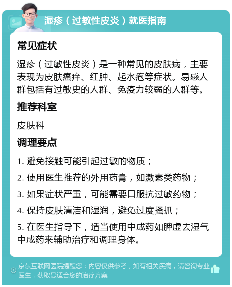 湿疹（过敏性皮炎）就医指南 常见症状 湿疹（过敏性皮炎）是一种常见的皮肤病，主要表现为皮肤瘙痒、红肿、起水疱等症状。易感人群包括有过敏史的人群、免疫力较弱的人群等。 推荐科室 皮肤科 调理要点 1. 避免接触可能引起过敏的物质； 2. 使用医生推荐的外用药膏，如激素类药物； 3. 如果症状严重，可能需要口服抗过敏药物； 4. 保持皮肤清洁和湿润，避免过度搔抓； 5. 在医生指导下，适当使用中成药如脾虚去湿气中成药来辅助治疗和调理身体。