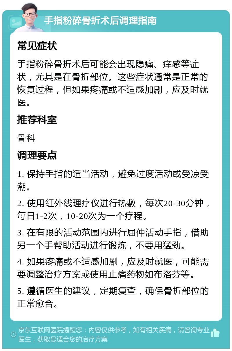 手指粉碎骨折术后调理指南 常见症状 手指粉碎骨折术后可能会出现隐痛、痒感等症状，尤其是在骨折部位。这些症状通常是正常的恢复过程，但如果疼痛或不适感加剧，应及时就医。 推荐科室 骨科 调理要点 1. 保持手指的适当活动，避免过度活动或受凉受潮。 2. 使用红外线理疗仪进行热敷，每次20-30分钟，每日1-2次，10-20次为一个疗程。 3. 在有限的活动范围内进行屈伸活动手指，借助另一个手帮助活动进行锻炼，不要用猛劲。 4. 如果疼痛或不适感加剧，应及时就医，可能需要调整治疗方案或使用止痛药物如布洛芬等。 5. 遵循医生的建议，定期复查，确保骨折部位的正常愈合。