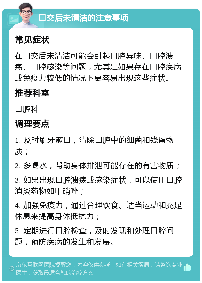 口交后未清洁的注意事项 常见症状 在口交后未清洁可能会引起口腔异味、口腔溃疡、口腔感染等问题，尤其是如果存在口腔疾病或免疫力较低的情况下更容易出现这些症状。 推荐科室 口腔科 调理要点 1. 及时刷牙漱口，清除口腔中的细菌和残留物质； 2. 多喝水，帮助身体排泄可能存在的有害物质； 3. 如果出现口腔溃疡或感染症状，可以使用口腔消炎药物如甲硝唑； 4. 加强免疫力，通过合理饮食、适当运动和充足休息来提高身体抵抗力； 5. 定期进行口腔检查，及时发现和处理口腔问题，预防疾病的发生和发展。