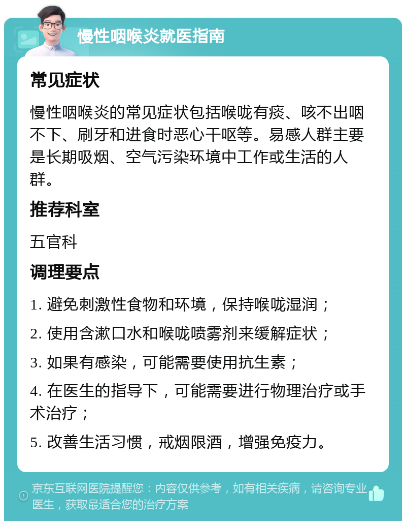 慢性咽喉炎就医指南 常见症状 慢性咽喉炎的常见症状包括喉咙有痰、咳不出咽不下、刷牙和进食时恶心干呕等。易感人群主要是长期吸烟、空气污染环境中工作或生活的人群。 推荐科室 五官科 调理要点 1. 避免刺激性食物和环境，保持喉咙湿润； 2. 使用含漱口水和喉咙喷雾剂来缓解症状； 3. 如果有感染，可能需要使用抗生素； 4. 在医生的指导下，可能需要进行物理治疗或手术治疗； 5. 改善生活习惯，戒烟限酒，增强免疫力。