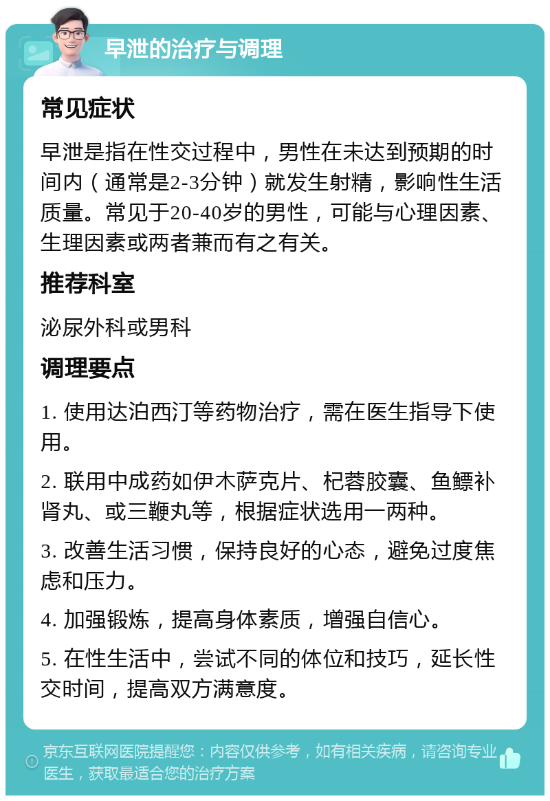 早泄的治疗与调理 常见症状 早泄是指在性交过程中，男性在未达到预期的时间内（通常是2-3分钟）就发生射精，影响性生活质量。常见于20-40岁的男性，可能与心理因素、生理因素或两者兼而有之有关。 推荐科室 泌尿外科或男科 调理要点 1. 使用达泊西汀等药物治疗，需在医生指导下使用。 2. 联用中成药如伊木萨克片、杞蓉胶囊、鱼鳔补肾丸、或三鞭丸等，根据症状选用一两种。 3. 改善生活习惯，保持良好的心态，避免过度焦虑和压力。 4. 加强锻炼，提高身体素质，增强自信心。 5. 在性生活中，尝试不同的体位和技巧，延长性交时间，提高双方满意度。