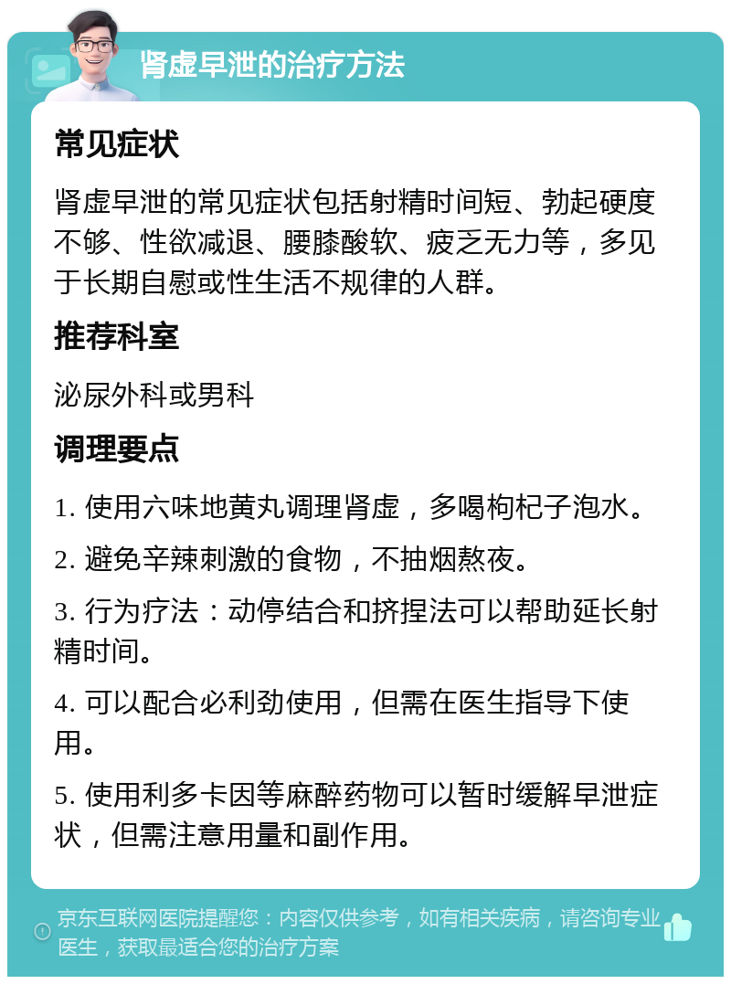 肾虚早泄的治疗方法 常见症状 肾虚早泄的常见症状包括射精时间短、勃起硬度不够、性欲减退、腰膝酸软、疲乏无力等，多见于长期自慰或性生活不规律的人群。 推荐科室 泌尿外科或男科 调理要点 1. 使用六味地黄丸调理肾虚，多喝枸杞子泡水。 2. 避免辛辣刺激的食物，不抽烟熬夜。 3. 行为疗法：动停结合和挤捏法可以帮助延长射精时间。 4. 可以配合必利劲使用，但需在医生指导下使用。 5. 使用利多卡因等麻醉药物可以暂时缓解早泄症状，但需注意用量和副作用。