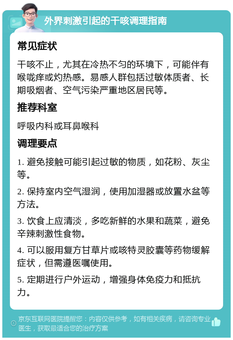 外界刺激引起的干咳调理指南 常见症状 干咳不止，尤其在冷热不匀的环境下，可能伴有喉咙痒或灼热感。易感人群包括过敏体质者、长期吸烟者、空气污染严重地区居民等。 推荐科室 呼吸内科或耳鼻喉科 调理要点 1. 避免接触可能引起过敏的物质，如花粉、灰尘等。 2. 保持室内空气湿润，使用加湿器或放置水盆等方法。 3. 饮食上应清淡，多吃新鲜的水果和蔬菜，避免辛辣刺激性食物。 4. 可以服用复方甘草片或咳特灵胶囊等药物缓解症状，但需遵医嘱使用。 5. 定期进行户外运动，增强身体免疫力和抵抗力。