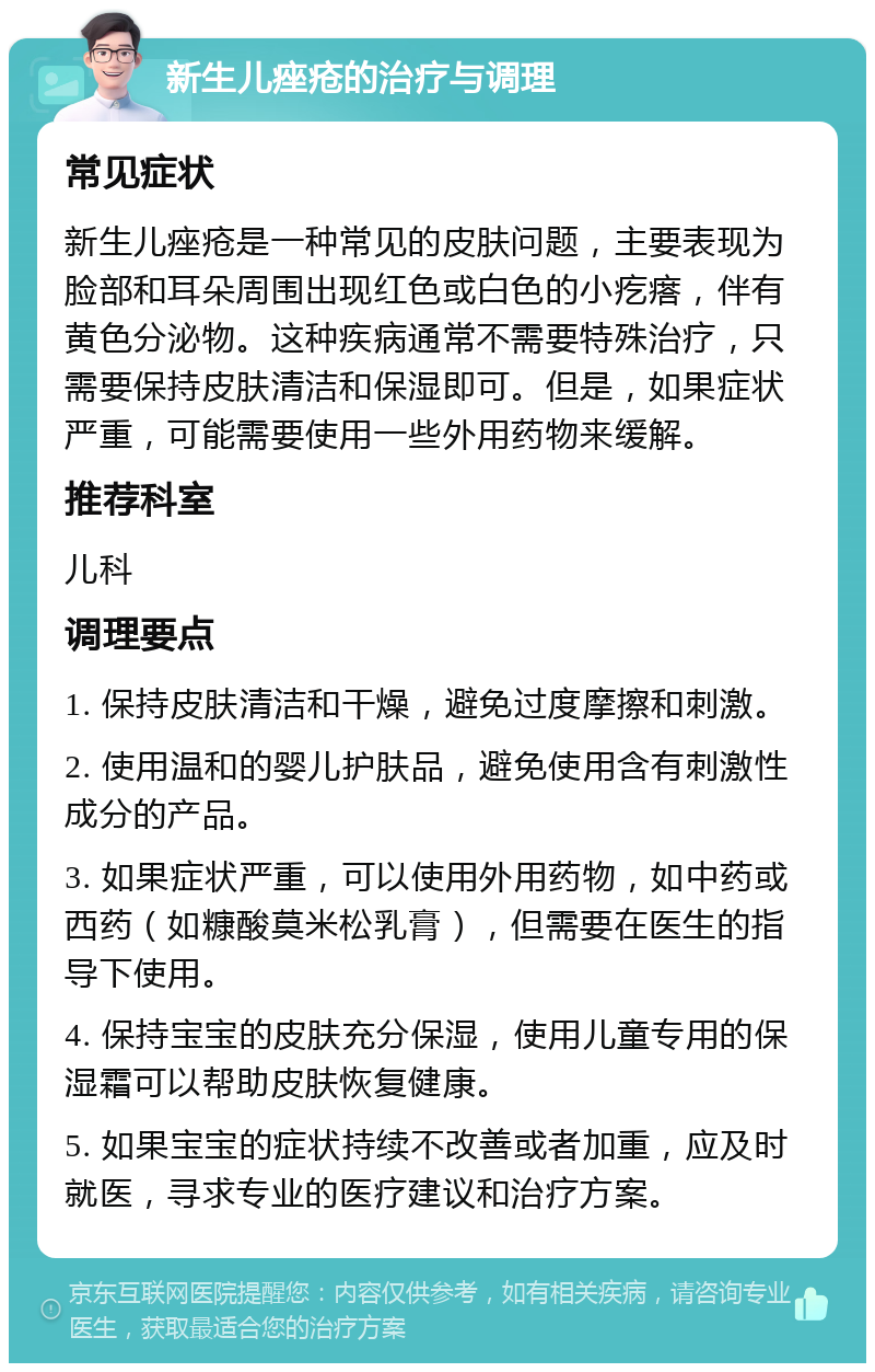 新生儿痤疮的治疗与调理 常见症状 新生儿痤疮是一种常见的皮肤问题，主要表现为脸部和耳朵周围出现红色或白色的小疙瘩，伴有黄色分泌物。这种疾病通常不需要特殊治疗，只需要保持皮肤清洁和保湿即可。但是，如果症状严重，可能需要使用一些外用药物来缓解。 推荐科室 儿科 调理要点 1. 保持皮肤清洁和干燥，避免过度摩擦和刺激。 2. 使用温和的婴儿护肤品，避免使用含有刺激性成分的产品。 3. 如果症状严重，可以使用外用药物，如中药或西药（如糠酸莫米松乳膏），但需要在医生的指导下使用。 4. 保持宝宝的皮肤充分保湿，使用儿童专用的保湿霜可以帮助皮肤恢复健康。 5. 如果宝宝的症状持续不改善或者加重，应及时就医，寻求专业的医疗建议和治疗方案。