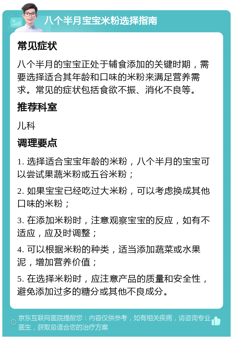 八个半月宝宝米粉选择指南 常见症状 八个半月的宝宝正处于辅食添加的关键时期，需要选择适合其年龄和口味的米粉来满足营养需求。常见的症状包括食欲不振、消化不良等。 推荐科室 儿科 调理要点 1. 选择适合宝宝年龄的米粉，八个半月的宝宝可以尝试果蔬米粉或五谷米粉； 2. 如果宝宝已经吃过大米粉，可以考虑换成其他口味的米粉； 3. 在添加米粉时，注意观察宝宝的反应，如有不适应，应及时调整； 4. 可以根据米粉的种类，适当添加蔬菜或水果泥，增加营养价值； 5. 在选择米粉时，应注意产品的质量和安全性，避免添加过多的糖分或其他不良成分。