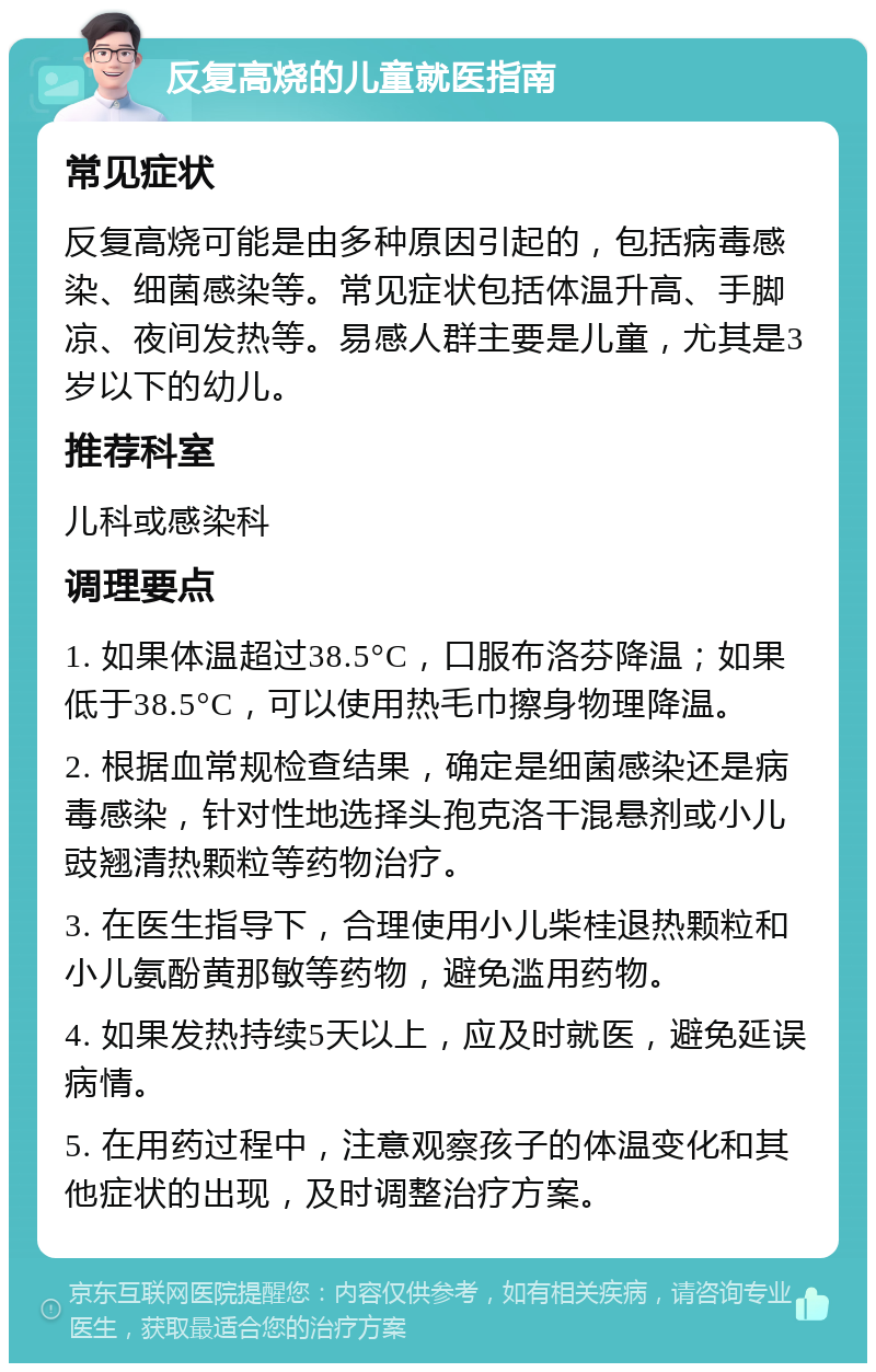 反复高烧的儿童就医指南 常见症状 反复高烧可能是由多种原因引起的，包括病毒感染、细菌感染等。常见症状包括体温升高、手脚凉、夜间发热等。易感人群主要是儿童，尤其是3岁以下的幼儿。 推荐科室 儿科或感染科 调理要点 1. 如果体温超过38.5°C，口服布洛芬降温；如果低于38.5°C，可以使用热毛巾擦身物理降温。 2. 根据血常规检查结果，确定是细菌感染还是病毒感染，针对性地选择头孢克洛干混悬剂或小儿豉翘清热颗粒等药物治疗。 3. 在医生指导下，合理使用小儿柴桂退热颗粒和小儿氨酚黄那敏等药物，避免滥用药物。 4. 如果发热持续5天以上，应及时就医，避免延误病情。 5. 在用药过程中，注意观察孩子的体温变化和其他症状的出现，及时调整治疗方案。