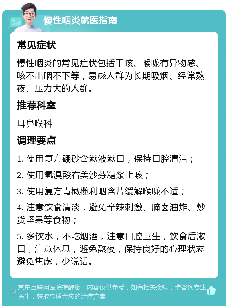 慢性咽炎就医指南 常见症状 慢性咽炎的常见症状包括干咳、喉咙有异物感、咳不出咽不下等，易感人群为长期吸烟、经常熬夜、压力大的人群。 推荐科室 耳鼻喉科 调理要点 1. 使用复方硼砂含漱液漱口，保持口腔清洁； 2. 使用氢溴酸右美沙芬糖浆止咳； 3. 使用复方青橄榄利咽含片缓解喉咙不适； 4. 注意饮食清淡，避免辛辣刺激、腌卤油炸、炒货坚果等食物； 5. 多饮水，不吃烟酒，注意口腔卫生，饮食后漱口，注意休息，避免熬夜，保持良好的心理状态避免焦虑，少说话。