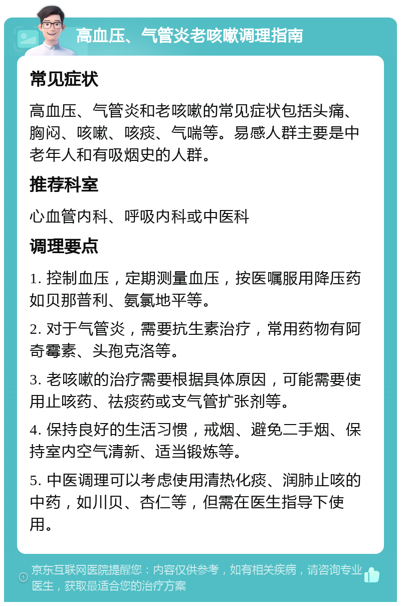 高血压、气管炎老咳嗽调理指南 常见症状 高血压、气管炎和老咳嗽的常见症状包括头痛、胸闷、咳嗽、咳痰、气喘等。易感人群主要是中老年人和有吸烟史的人群。 推荐科室 心血管内科、呼吸内科或中医科 调理要点 1. 控制血压，定期测量血压，按医嘱服用降压药如贝那普利、氨氯地平等。 2. 对于气管炎，需要抗生素治疗，常用药物有阿奇霉素、头孢克洛等。 3. 老咳嗽的治疗需要根据具体原因，可能需要使用止咳药、祛痰药或支气管扩张剂等。 4. 保持良好的生活习惯，戒烟、避免二手烟、保持室内空气清新、适当锻炼等。 5. 中医调理可以考虑使用清热化痰、润肺止咳的中药，如川贝、杏仁等，但需在医生指导下使用。